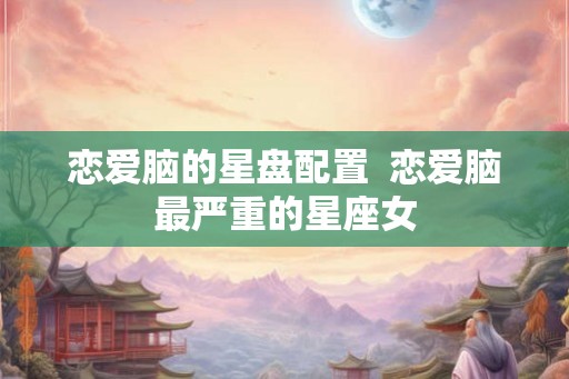 恋爱脑的星盘配置  恋爱脑最严重的星座女