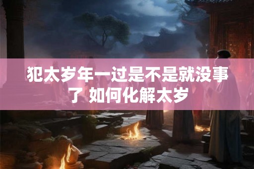 犯太岁年一过是不是就没事了 如何化解太岁