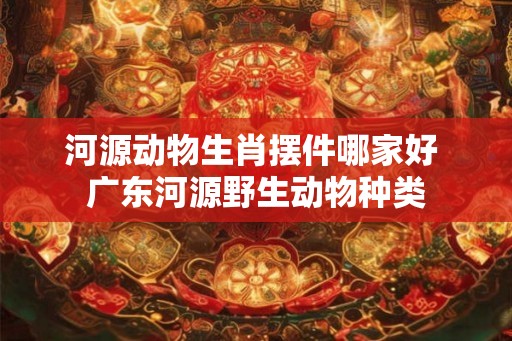 河源动物生肖摆件哪家好 广东河源野生动物种类