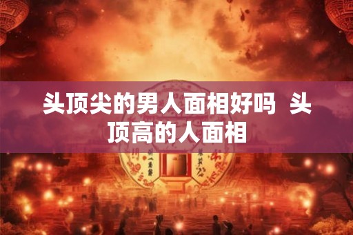 头顶尖的男人面相好吗  头顶高的人面相