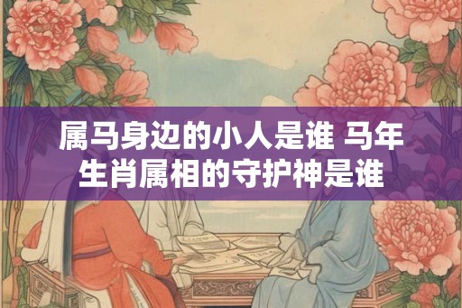 属马身边的小人是谁 马年生肖属相的守护神是谁 属马身边的小人是谁 马年生肖属相的守护神是谁
