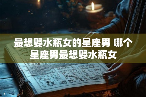 最想娶水瓶女的星座男 哪个星座男最想娶水瓶女