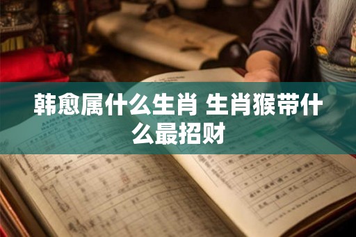 韩愈属什么生肖 生肖猴带什么最招财
