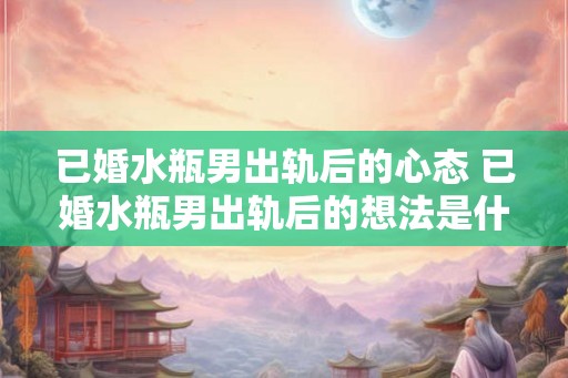 已婚水瓶男出轨后的心态 已婚水瓶男出轨后的想法是什么 已婚水瓶男出轨后的心态 已婚水瓶男出轨后的想法是什么