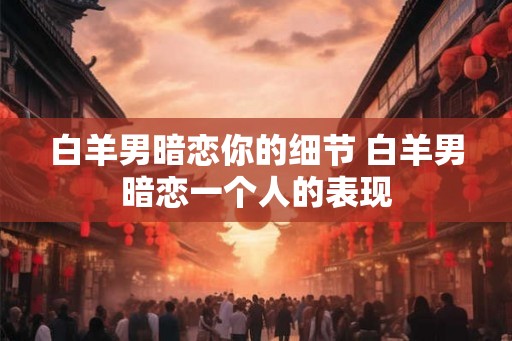 白羊男暗恋你的细节 白羊男暗恋一个人的表现