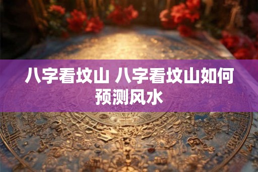 八字看坟山 八字看坟山如何预测风水