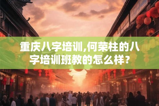 重庆八字培训,何荣柱的八字培训班教的怎么样？