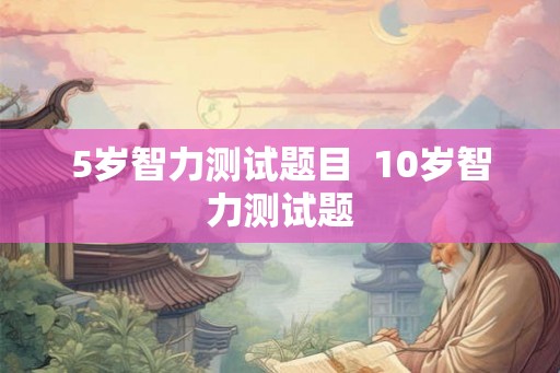 5岁智力测试题目 10岁智力测试题 5岁智力测试题目 10岁智力测试题