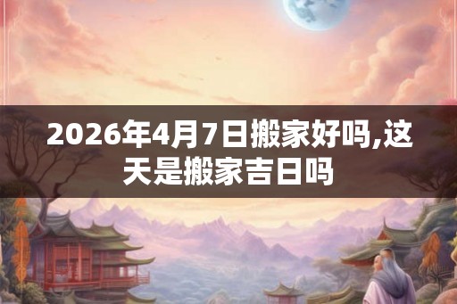 2026年4月7日搬家好吗,这天是搬家吉日吗
