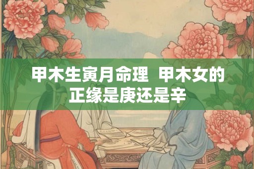 甲木生寅月命理  甲木女的正缘是庚还是辛