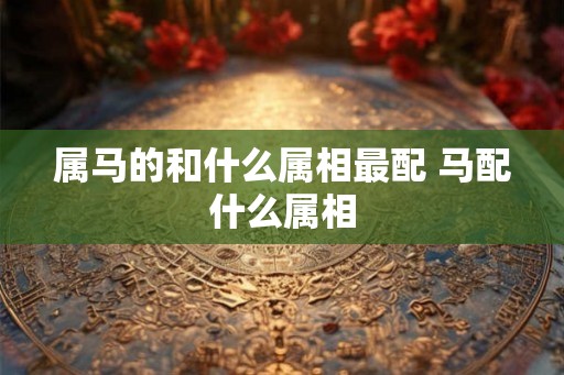 属马的和什么属相最配 马配什么属相 属马的和什么属相最配 马配什么属相