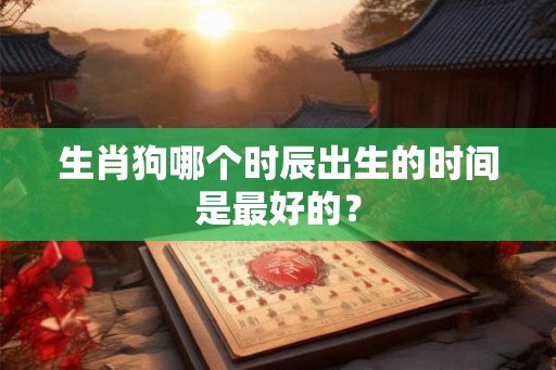 生肖狗哪个时辰出生的时间是最好的? 生肖狗哪个时辰出生的时间是最好的?