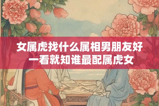 女属虎找什么属相男朋友好 一看就知谁最配属虎女
