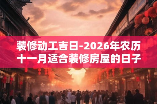装修动工吉日-2026年农历十一月适合装修房屋的日子 装修动工吉日-2026年农历十一月适合装修房屋的日子