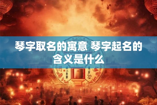 琴字取名的寓意 琴字起名的含义是什么