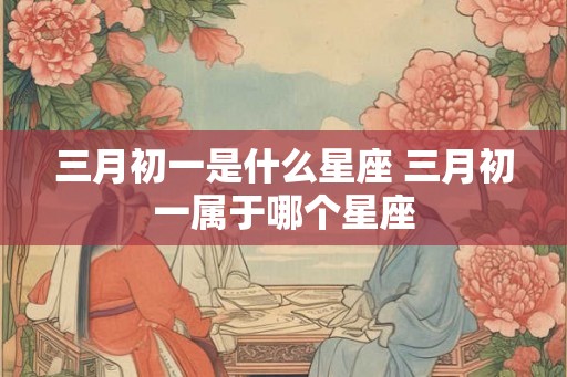 三月初一是什么星座 三月初一属于哪个星座