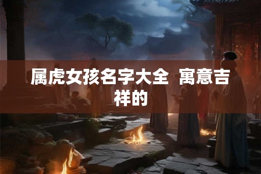 属虎女孩名字大全  寓意吉祥的