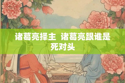 诸葛亮择主 诸葛亮跟谁是死对头 诸葛亮择主 诸葛亮跟谁是死对头
