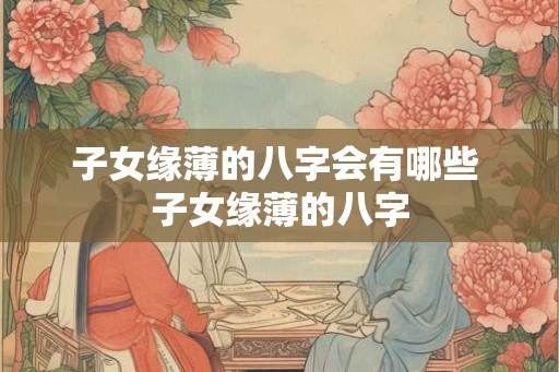 子女缘薄的八字会有哪些 子女缘薄的八字
