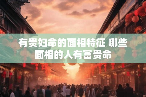有贵妇命的面相特征 哪些面相的人有富贵命 有贵妇命的面相特征 哪些面相的人有富贵命