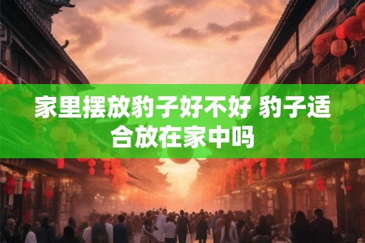 家里摆放豹子好不好 豹子适合放在家中吗 家里摆放豹子好不好 豹子适合放在家中吗