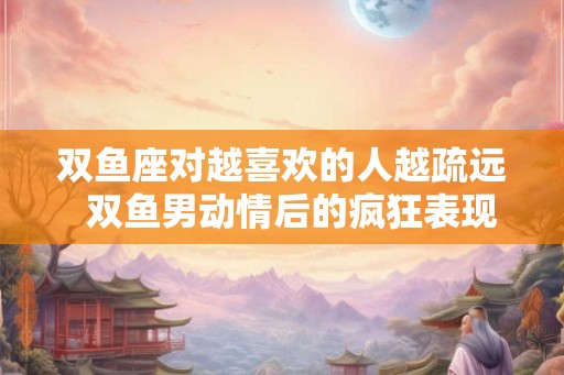 双鱼座对越喜欢的人越疏远  双鱼男动情后的疯狂表现