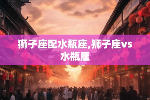 狮子座配水瓶座,狮子座vs水瓶座 狮子座配水瓶座,狮子座vs水瓶座