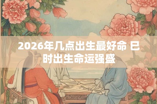 2026年几点出生最好命 巳时出生命运强盛