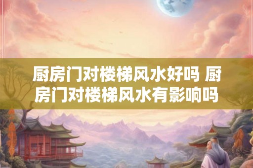 厨房门对楼梯风水好吗 厨房门对楼梯风水有影响吗