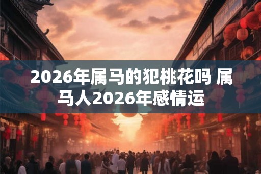 2026年属马的犯桃花吗 属马人2026年感情运 2026年属马的犯桃花吗 属马人2026年感情运