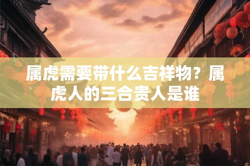 属虎需要带什么吉祥物？属虎人的三合贵人是谁