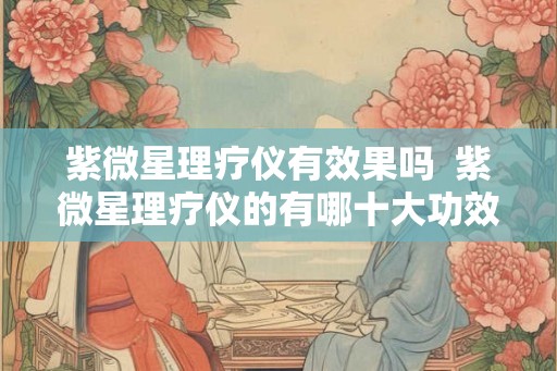 紫微星理疗仪有效果吗  紫微星理疗仪的有哪十大功效