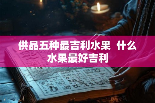 供品五种最吉利水果  什么水果最好吉利