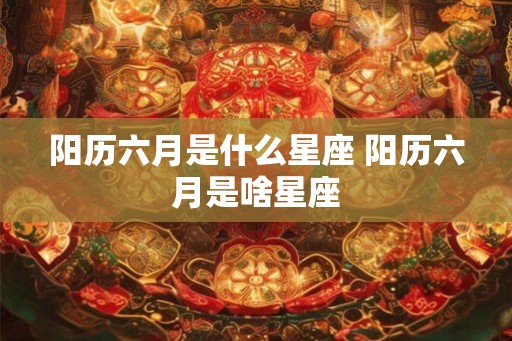 阳历六月是什么星座 阳历六月是啥星座