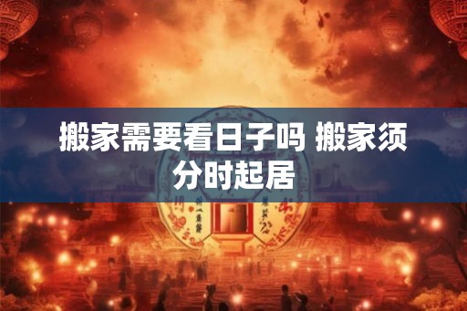 搬家需要看日子吗 搬家须分时起居