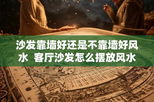 沙发靠墙好还是不靠墙好风水 客厅沙发怎么摆放风水好 沙发靠墙好还是不靠墙好风水 客厅沙发怎么摆放风水好