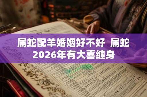 属蛇配羊婚姻好不好  属蛇2026年有大喜缠身
