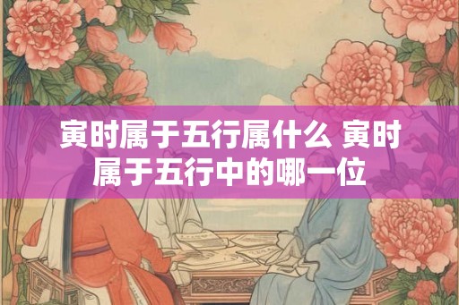 寅时属于五行属什么 寅时属于五行中的哪一位