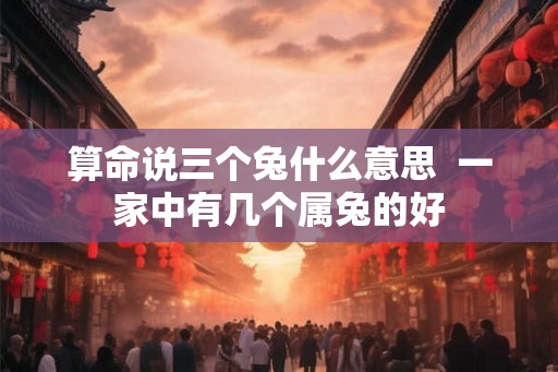 算命说三个兔什么意思  一家中有几个属兔的好