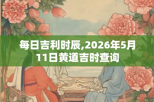 每日吉利时辰,2026年5月11日黄道吉时查询