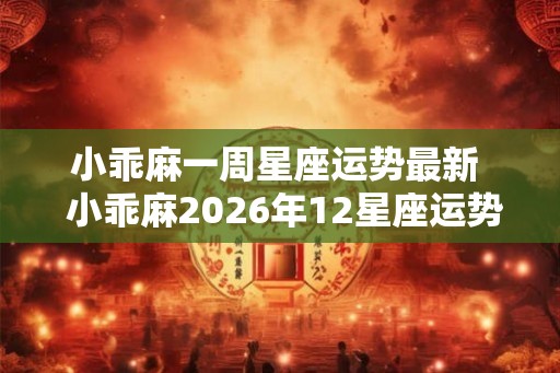 小乖麻一周星座运势最新 小乖麻2026年12星座运势 小乖麻一周星座运势最新 小乖麻2026年12星座运势