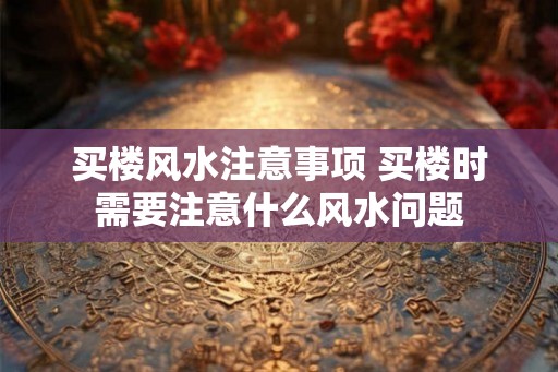 买楼风水注意事项 买楼时需要注意什么风水问题