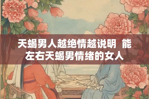 天蝎男人越绝情越说明  能左右天蝎男情绪的女人