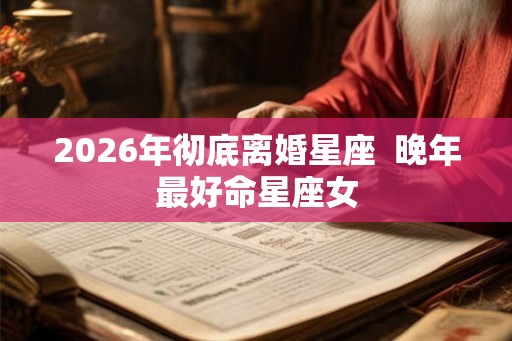 2026年彻底离婚星座 晚年最好命星座女 2026年彻底离婚星座 晚年最好命星座女