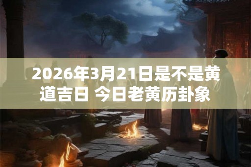 2026年3月21日是不是黄道吉日 今日老黄历卦象
