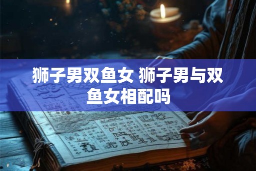 狮子男双鱼女 狮子男与双鱼女相配吗