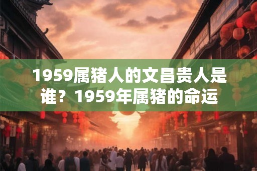 1959属猪人的文昌贵人是谁？1959年属猪的命运