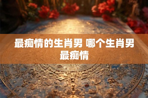 最痴情的生肖男 哪个生肖男最痴情