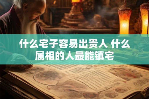 什么宅子容易出贵人 什么属相的人最能镇宅