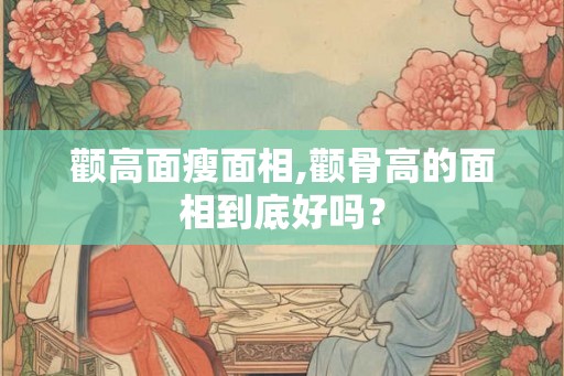 颧高面瘦面相,颧骨高的面相到底好吗？